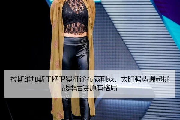 拉斯维加斯王牌卫冕征途布满荆棘，太阳强势崛起挑战季后赛原有格局