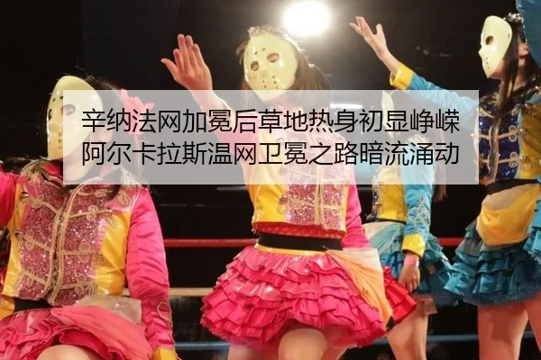 辛纳法网加冕后草地热身初显峥嵘 阿尔卡拉斯温网卫冕之路暗流涌动