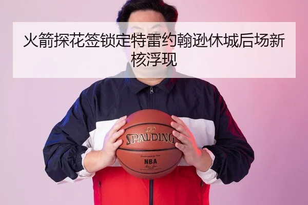 火箭探花签锁定特雷约翰逊休城后场新核浮现